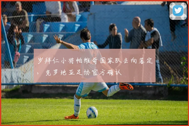 岁拜仁小将帕维奇国家队去向落定，克罗地亚足协官方确认