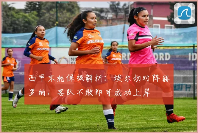 西甲末轮保级解析:埃尔切对阵赫罗纳,客队不败即可成功上岸