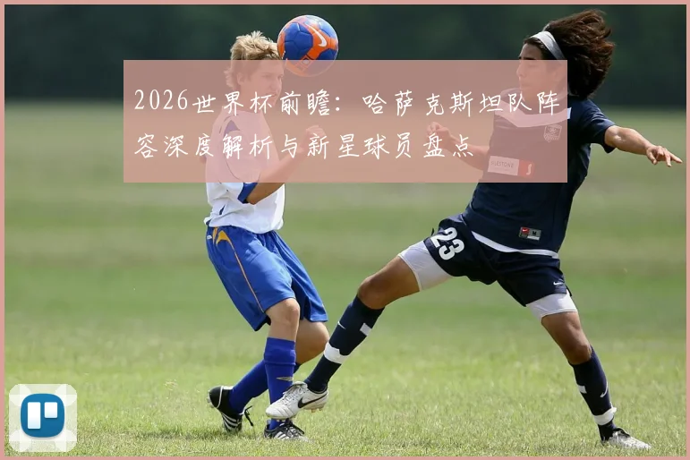 2026世界杯前瞻:哈萨克斯坦队阵容深度解析与新星球员盘点