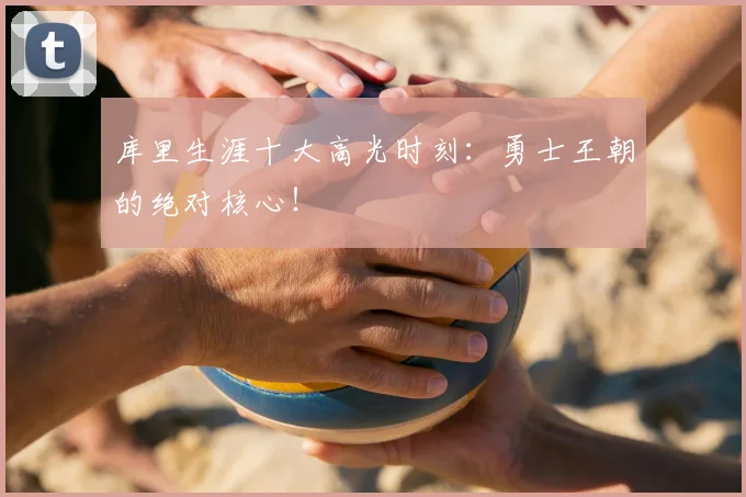 库里生涯十大高光时刻:勇士王朝的绝对核心!