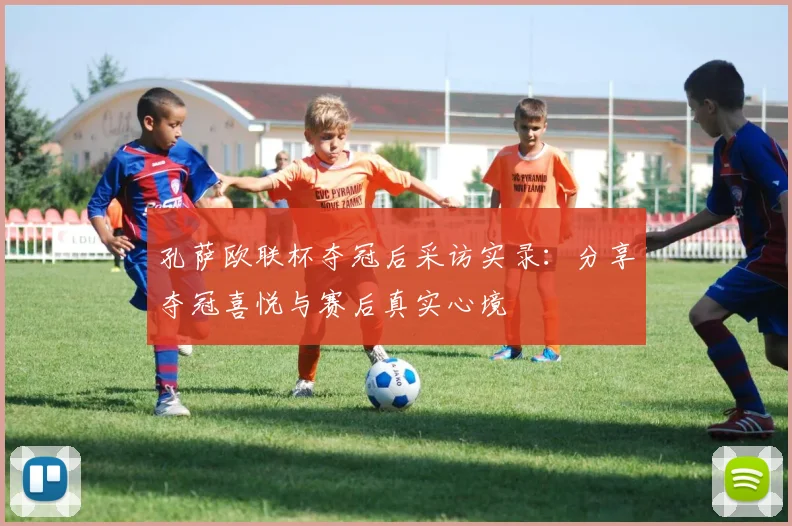 孔萨欧联杯夺冠后采访实录:分享夺冠喜悦与赛后真实心境