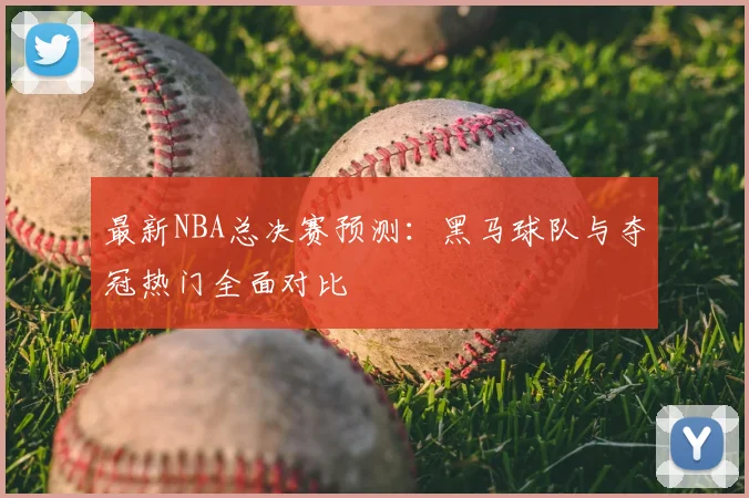 最新NBA总决赛预测:黑马球队与夺冠热门全面对比