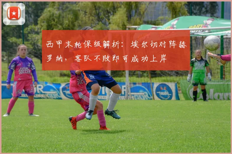 西甲末轮保级解析：埃尔切对阵赫罗纳，客队不败即可成功上岸