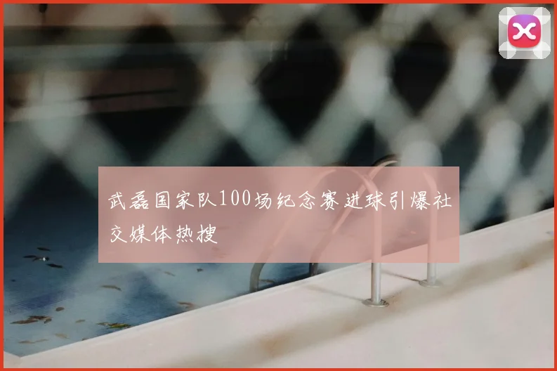 武磊国家队100场纪念赛进球引爆社交媒体热搜