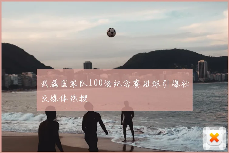 武磊国家队100场纪念赛进球引爆社交媒体热搜
