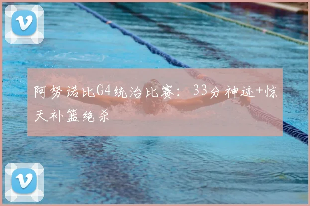 阿努诺比G4统治比赛:33分神迹+惊天补篮绝杀