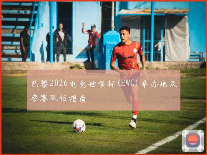 巴黎2026电竞世俱杯(EWC)举办地及参赛队伍指南