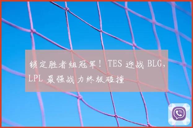 锁定胜者组冠军!TES 迎战 BLG,LPL 最强战力终极碰撞