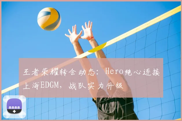 王者荣耀转会动态:Hero绝心连接上海EDGM,战队实力升级