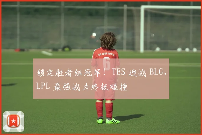 锁定胜者组冠军!TES 迎战 BLG,LPL 最强战力终极碰撞